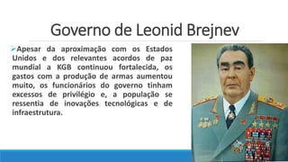Governo de Leonid Brejnev
Apesar da aproximação com os Estados
Unidos e dos relevantes acordos de paz
mundial a KGB continuou fortalecida, os
gastos com a produção de armas aumentou
muito, os funcionários do governo tinham
excessos de privilégio e, a população se
ressentia de inovações tecnológicas e de
infraestrutura.
 