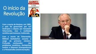 O início da
Revolução
Com a morte de Brejnev, em 1982,
o país foi governado por Iuri
Andropov e depois por Konstatin
Tchernenko, mas a realidade
soviética permaneceu inalterada.
Com a morte de Tchernenko,
Mikhail Gorbatchev assume o
cargo de primeiro ministro.
Profundo conhecedor dos
problemas soviéticos, Gorbatchev
institui a Glasnost (transparência)
e a Peresstroika (reestruturação).
 