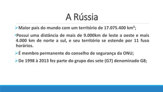 A Rússia
Maior país do mundo com um território de 17.075.400 km²;
•Possui uma distância de mais de 9.000km de leste a oeste e mais
4.000 km de norte a sul, e seu território se estende por 11 fuso
horários.
É membro permanente do conselho de segurança da ONU;
De 1998 à 2013 fez parte do grupo dos sete (G7) denominado G8;
 