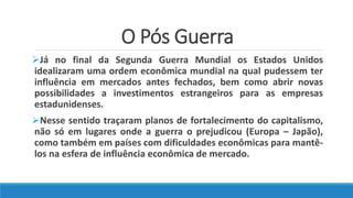 O Pós Guerra
Já no final da Segunda Guerra Mundial os Estados Unidos
idealizaram uma ordem econômica mundial na qual pudessem ter
influência em mercados antes fechados, bem como abrir novas
possibilidades a investimentos estrangeiros para as empresas
estadunidenses.
Nesse sentido traçaram planos de fortalecimento do capitalismo,
não só em lugares onde a guerra o prejudicou (Europa – Japão),
como também em países com dificuldades econômicas para mantê-
los na esfera de influência econômica de mercado.
 