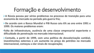 Formação e desenvolvimento
A Rússia passou por sérios problemas no processo de transição para uma
economia de mercado no período pós-guerra fria;
De acordo com o Banco Mundial o PIB Russo caiu 6% ao ano entre 1991 e
1999. Os maiores problemas eram:
•Falta de infraestrutura, ausência de uma classe empresarial experiente e
dificuldade de penetração no mercado internacional.
Contudo, a partir de 1999, com uma política de desvalorização cambial,
investimentos externos e um aumento no preço do petróleo no mercado
internacional, começou a dar sinais de recuperação;
 