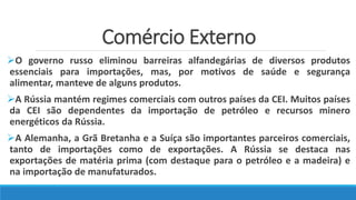 Comércio Externo
O governo russo eliminou barreiras alfandegárias de diversos produtos
essenciais para importações, mas, por motivos de saúde e segurança
alimentar, manteve de alguns produtos.
A Rússia mantém regimes comerciais com outros países da CEI. Muitos países
da CEI são dependentes da importação de petróleo e recursos minero
energéticos da Rússia.
A Alemanha, a Grã Bretanha e a Suíça são importantes parceiros comerciais,
tanto de importações como de exportações. A Rússia se destaca nas
exportações de matéria prima (com destaque para o petróleo e a madeira) e
na importação de manufaturados.
 
