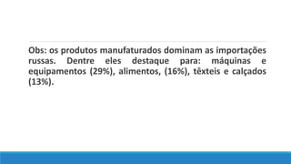 Obs: os produtos manufaturados dominam as importações
russas. Dentre eles destaque para: máquinas e
equipamentos (29%), alimentos, (16%), têxteis e calçados
(13%).
 