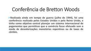 Conferência de Bretton Woods
Realizada ainda em tempo de guerra (julho de 1944), foi uma
conferência realizada pelos Estados Unidos e pelo Reino Unido, e
tinha como objetivo central planejar um sistema internacional de
pagamentos que permitisse que o comércio fosse efetuado sem o
medo de desvalorizações monetárias repentinas ou de taxas de
câmbio.
 