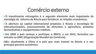 Comércio externo
O investimento estrangeiro é o segundo elemento mais importante da
estratégia de reforma da Rússia para fortalecer as relações econômicas.
A abertura ao capital internacional propiciou à Rússia a tecnologia de
telecomunicações, processamento de alimentos e agricultura, produtos
farmacêuticos e equipamentos médicos.
Em 2009 o país começa a participar o BRICS, e em 2012, formaliza sua
entrada na OMC (Organização Mundial do Comércio).
•Obs: atualmente a China é o país que mais investe na Rússia e o seu
principal parceiro econômico.
 