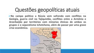 Questões geopolíticas atuais
No campo político a Rússia vem sofrendo com conflitos na
Geórgia, guerra civil no Tajiquistão, conflitos entre a Armênia e
Arzerbaijão por territórios com minorias étnicas de ambos os
grupos e o separatismo tchetcheno, além de passar por uma grave
crise econômica.
 