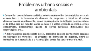 Problemas urbano sociais e
ambientais
Com o fim do socialismo soviético veio também o fim dos subsídios estatais
e com isso o fechamento de dezenas de empresas e fábricas. O rubro
desvalorizou-se rapidamente, como consequência da inflação descontrolada
e da influência de moedas como o euro e o dólar, gerando recessão, crises
econômicas, desemprego, queda de safras agrícolas, diminuição das
exportações, etc...
A Sibéria possui grande parte de seu território poluído por técnicas arcaicas
de extração de minérios; os projetos de plantação de algodão, entre as
fronteiras do Cazaquistão e o Arzerbaijão, quase fez secar o mar de Aral.
 