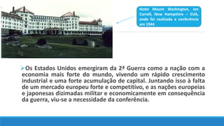 Os Estados Unidos emergiram da 2ª Guerra como a nação com a
economia mais forte do mundo, vivendo um rápido crescimento
industrial e uma forte acumulação de capital. Juntando isso à falta
de um mercado europeu forte e competitivo, e as nações europeias
e japonesas dizimadas militar e economicamente em consequência
da guerra, viu-se a necessidade da conferência.
Hotel Mount Washington, em
Carroll, New Hampshire – EUA,
onde foi realizada a conferência
em 1944
 