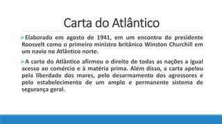 Carta do Atlântico
Elaborado em agosto de 1941, em um encontro do presidente
Roosvelt como o primeiro ministro britânico Winston Churchill em
um navio no Atlântico norte.
A carta do Atlântico afirmou o direito de todas as nações a igual
acesso ao comércio e à matéria prima. Além disso, a carta apelou
pela liberdade dos mares, pelo desarmamento dos agressores e
pelo estabelecimento de um amplo e permanente sistema de
segurança geral.
 