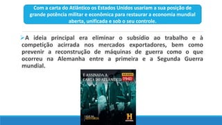 A ideia principal era eliminar o subsídio ao trabalho e à
competição acirrada nos mercados exportadores, bem como
prevenir a reconstrução de máquinas de guerra como o que
ocorreu na Alemanha entre a primeira e a Segunda Guerra
mundial.
Com a carta do Atlântico os Estados Unidos usariam a sua posição de
grande potência militar e econômica para restaurar a economia mundial
aberta, unificada e sob o seu controle.
 