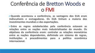 Conferência de Bretton Woods e
o FMI
Quando aconteceu a conferência, as vantagens dos EUA eram
indiscutíveis e esmagadoras. Os EUA tinham a maioria dos
investimentos mundiais e das exportações.
Entre as regras estabelecidas pela conferência estavam as
relações entre as nações mais industrializadas do mundo. Os
objetivos da conferência eram: controlar as relações monetárias
entre as nações dependentes, definindo um sistema de regras,
instituições e procedimentos para a política econômica
internacional.
 