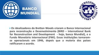 Os idealizadores do Bretton Woods criaram o Banco Internacional
para reconstrução e Desenvolvimento (BIRD – International Bank
for Reconstruction and Devolopment - hoje, banco Mundial), e o
Fundo Monetário Internacional (FMI). Essas instituições tornaram-
se operacionais em 1946, depois que a maioria dos países
ratificaram o acordo.
 