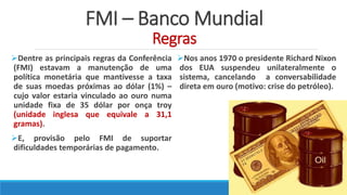 FMI – Banco Mundial
Regras
Dentre as principais regras da Conferência
(FMI) estavam a manutenção de uma
política monetária que mantivesse a taxa
de suas moedas próximas ao dólar (1%) –
cujo valor estaria vinculado ao ouro numa
unidade fixa de 35 dólar por onça troy
(unidade inglesa que equivale a 31,1
gramas).
E, provisão pelo FMI de suportar
dificuldades temporárias de pagamento.
Nos anos 1970 o presidente Richard Nixon
dos EUA suspendeu unilateralmente o
sistema, cancelando a conversabilidade
direta em ouro (motivo: crise do petróleo).
 