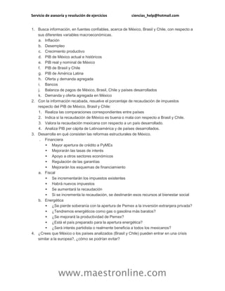 Servicio de asesoría y resolución de ejercicios

ciencias_help@hotmail.com

1. Busca información, en fuentes confiables, acerca de México, Brasil y Chile, con respecto a
sus diferentes variables macroeconómicas.
a. Inflación
b. Desempleo
c. Crecimiento productivo
d. PIB de México actual e históricos
e. PIB real y nominal de México
f. PIB de Brasil y Chile
g. PIB de América Latina
h. Oferta y demanda agregada
i. Bancos
j. Balanza de pagos de México, Brasil, Chile y países desarrollados
k. Demanda y oferta agregada en México
2. Con la información recabada, resuelve el porcentaje de recaudación de impuestos
respecto del PIB de México, Brasil y Chile:
1. Realiza las comparaciones correspondientes entre países
2. Indica si la recaudación de México es buena o mala con respecto a Brasil y Chile.
3. Valora la recaudación mexicana con respecto a un país desarrollado.
4. Analiza PIB per cápita de Latinoamérica y de países desarrollados.
3. Desarrolla en qué consisten las reformas estructurales de México.
. Financiera
 Mayor apertura de crédito a PyMEs
 Mejorarán las tasas de interés
 Apoyo a otros sectores económicos
 Regulación de las garantías
 Mejorarán los esquemas de financiamiento
a. Fiscal
 Se incrementarán los impuestos existentes
 Habrá nuevos impuestos
 Se aumentará la recaudación
 Si se incrementa la recaudación, se destinarán esos recursos al bienestar social
b. Energética
 ¿Se pierde soberanía con la apertura de Pemex a la inversión extranjera privada?
 ¿Tendremos energéticos como gas o gasolina más baratos?
 ¿Se mejorará la productividad de Pemex?
 ¿Está el país preparado para la apertura energética?
 ¿Será interés partidista o realmente beneficia a todos los mexicanos?
4. ¿Crees que México o los países analizados (Brasil y Chile) pueden entrar en una crisis
similar a la europea?, ¿cómo se podrían evitar?

www.maestronline.com

 