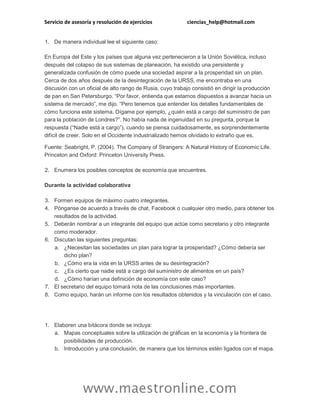 Servicio de asesoría y resolución de ejercicios

ciencias_help@hotmail.com

1. De manera individual lee el siguiente caso:
En Europa del Este y los países que alguna vez pertenecieron a la Unión Soviética, incluso
después del colapso de sus sistemas de planeación, ha existido una persistente y
generalizada confusión de cómo puede una sociedad aspirar a la prosperidad sin un plan.
Cerca de dos años después de la desintegración de la URSS, me encontraba en una
discusión con un oficial de alto rango de Rusia, cuyo trabajo consistió en dirigir la producción
de pan en San Petersburgo. “Por favor, entienda que estamos dispuestos a avanzar hacia un
sistema de mercado”, me dijo. “Pero tenemos que entender los detalles fundamentales de
cómo funciona este sistema. Dígame por ejemplo, ¿quién está a cargo del suministro de pan
para la población de Londres?”. No había nada de ingenuidad en su pregunta, porque la
respuesta (“Nadie está a cargo”), cuando se piensa cuidadosamente, es sorprendentemente
difícil de creer. Solo en el Occidente industrializado hemos olvidado lo extraño que es.
Fuente: Seabright, P. (2004). The Company of Strangers: A Natural History of Economic Life.
Princeton and Oxford: Princeton University Press.
2. Enumera los posibles conceptos de economía que encuentres.
Durante la actividad colaborativa
3. Formen equipos de máximo cuatro integrantes.
4. Pónganse de acuerdo a través de chat, Facebook o cualquier otro medio, para obtener los
resultados de la actividad.
5. Deberán nombrar a un integrante del equipo que actúe como secretario y otro integrante
como moderador.
6. Discutan las siguientes preguntas:
a. ¿Necesitan las sociedades un plan para lograr la prosperidad? ¿Cómo debería ser
dicho plan?
b. ¿Cómo era la vida en la URSS antes de su desintegración?
c. ¿Es cierto que nadie está a cargo del suministro de alimentos en un país?
d. ¿Cómo harían una definición de economía con este caso?
7. El secretario del equipo tomará nota de las conclusiones más importantes.
8. Como equipo, harán un informe con los resultados obtenidos y la vinculación con el caso.

1. Elaboren una bitácora donde se incluya:
a. Mapas conceptuales sobre la utilización de gráficas en la economía y la frontera de
posibilidades de producción.
b. Introducción y una conclusión, de manera que los términos estén ligados con el mapa.

www.maestronline.com

 