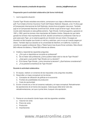 Servicio de asesoría y resolución de ejercicios

ciencias_help@hotmail.com

Preparación para la actividad colaborativa (de forma individual)
1. Lee la siguiente situación:
Cuando Tiger Woods estudiaba secundaria, comenzaron sus viajes a diferentes torneos de
golf. Fue invitado al torneo Insurance Youth Golf Classic National. Después, a los 14 años jugó
el Campeonato Internacional de Golf Optimista, donde él era el jugador más joven. También
jugó en el Campeonato Nacional Juvenil de EUA, donde ocupó el tercer lugar. Ahora todo el
mundo está interesado en este golfista extremo, Tiger Woods. Continuó jugando y ganando en
1991 y 1992; ganó los torneos más importantes de Estados Unidos. Después de que había
ganado los torneos más importantes de EUA, decidió convertirse en profesional. Este fue un
gran paso para Tiger, ya no estaría jugando por diversión sino por dinero. Si juegas por
diversión es fácil aceptar que hiciste un mal tiro y está bien, pero no es así cuando juegas por
dinero. También dejó sus estudios en la universidad de Stanford, en California. Cuando se
convirtió en jugador profesional, Nike y Titleist fueron tras él para firmar contratos. Nike ofreció
$40 millones de dólares y Titleist $20 millones de dólares.
2. Analiza y responde las siguientes preguntas:
a. ¿Por qué un deportista se convierte en profesional?
b. De no haber sido profesional ¿Cómo pudiera haber sido la vida de Tiger Woods?
c. ¿Qué ganó y qué perdió Tiger Woods con su decisión?
d. Si tú fueras Tiger Woods, ¿cómo tomarías la decisión? ¿Qué factores considerarías?
e. ¿Fue gratuita la enseñanza de Tiger Woods?
Durante la actividad colaborativa
3. En equipo, realicen un consenso de las respuestas a las preguntas resueltas.
4. Desarrollen un mapa conceptual con los temas:
a. Conceptos de utilización de gráficas en la economía
b. Frontera de posibilidades de producción
c. Costo de oportunidad
5. Envíen a través de un foro el consenso realizado y el mapa conceptual. Retroalimenten
las aportaciones de al menos dos equipos. Cada equipo debe tener solo dos
retroalimentaciones, así que si ya las tiene, busquen otra aportación.

1. Piensa en una situación donde hayas visto las siguientes variables:
a. Volumen de venta
b. Precio de venta
c. Producción
d. Importaciones

www.maestronline.com

 