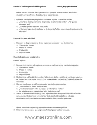 Servicio de asesoría y resolución de ejercicios

ciencias_help@hotmail.com

Puede ser una situación del supermercado o de algún establecimiento. Escribe la
situación con la definición de cada uno de los conceptos.
2. Resuelve las siguientes preguntas con base en la parte 1 de esta actividad:
a. ¿Cómo es el comportamiento del precio y el volumen de ventas? ¿Por qué se
comporta así?
b. ¿Esto se aplica a todos los productos?
c. ¿Cómo es la pendiente de la curva de demanda? ¿Qué ocurre cuando se incrementa
el precio?

Preparación para actividad:
1. Elaboren un diagrama acerca de los siguientes conceptos y sus definiciones:
a. Volumen de ventas
b. Precio de ventas
c. Producción
d. Importaciones
Durante la actividad colaborativa:
Formen equipos.
2. Busquen información sobre alguna empresa en particular sobre los siguientes datos:
a. Volumen de ventas
b. Precio de ventas
c. Producción
d. Importaciones
3. Realicen una gráfica donde muestren la tendencia de las variables presentadas: volumen
de ventas, precio de venta, producción e importaciones (de la situación identificada en la
empresa).
4. Una vez que tengan la gráfica, respondan las siguientes preguntas:
a. ¿Qué tendencia tienen las variables?
b. ¿Cuál es la relación entre el precio y el volumen de ventas?
c. La relación anterior ¿se ajusta a la ley de la demanda?
5. Suban su aportación en equipo, y cada equipo revisará las aportaciones de sus demás
compañeros. Realicen dos comentarios. Cada aportación debe tener solo dos
comentarios; así que si ya tiene dos comentarios, busquen otra aportación.

1. Define elasticidad de precio y posteriormente enumera tres ejemplos.
2. Determina la manera en qué un precio afecta al gasto total del producto.

www.maestronline.com

 