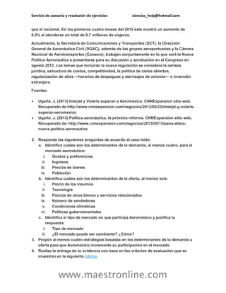 Servicio de asesoría y resolución de ejercicios

ciencias_help@hotmail.com

que el nacional. En los primeros cuatro meses del 2012 este mostró un aumento de
8.3% al atenderse un total de 9.7 millones de viajeros.
Actualmente, la Secretaría de Comunicaciones y Transportes (SCT), la Dirección
General de Aeronáutica Civil (DGAC), además de los grupos aeroportuarios y la Cámara
Nacional de Aerotransportes (Canaero), trabajan conjuntamente en lo que será la Nueva
Política Aeronáutica a presentarse para su discusión y aprobación en el Congreso en
agosto 2013. Los temas que incluirán la nueva regulación se considera la certeza
jurídica, estructura de costos, competitividad, la política de cielos abiertos,
regularización de slots —horarios de despegues y aterrizajes de aviones— e inversión
extranjera.
Fuentes:




Ugarte, J. (2013) Interjet y Volaris superan a Aeroméxico. CNNExpansion sitio web.
Recuperado de http://www.cnnexpansion.com/negocios/2012/05/23/interjet-y-volarissuperan-aeromexico
Ugarte, J. (2013) Política aeronáutica, la próxima reforma. CNNExpansion sitio web.
Recuperado de: http://www.cnnexpansion.com/negocios/2013/05/15/pena-alistanueva-politica-aeronautica

2. Responde las siguientes preguntas de acuerdo al caso leído:
a. Identifica cuáles son los determinantes de la demanda, al menos cuatro, para el
mercado aeronáutico:
i.
Gustos y preferencias
ii.
Ingresos
iii.
Precios de bienes
iv.
Población
b. Identifica cuáles son los determinantes de la oferta, al menos seis:
i.
Precio de los insumos
ii.
Tecnología
iii.
Precios de otros bienes y servicios relacionados
iv.
Número de vendedores
v.
Condiciones climáticas
vi.
Políticas gubernamentales
c. Identifica el tipo de mercado en que participa Aeroméxico y justifica tu
respuesta.
i.
Tipo de mercado
ii.
¿El mercado puede ser cambiante? ¿Cómo?
3. Propón al menos cuatro estrategias basadas en los determinantes de la demanda u
oferta para que Aeroméxico incremente su participación en el mercado.
4. Realiza la entrega de tu evidencia con base en los criterios de evaluación que se
muestran en la siguiente rúbrica.

www.maestronline.com

 