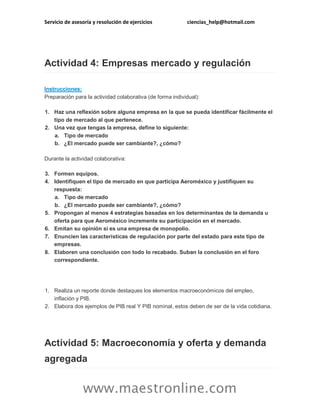 Servicio de asesoría y resolución de ejercicios

ciencias_help@hotmail.com

Actividad 4: Empresas mercado y regulación
Instrucciones:
Preparación para la actividad colaborativa (de forma individual):
1. Haz una reflexión sobre alguna empresa en la que se pueda identificar fácilmente el
tipo de mercado al que pertenece.
2. Una vez que tengas la empresa, define lo siguiente:
a. Tipo de mercado
b. ¿El mercado puede ser cambiante?, ¿cómo?
Durante la actividad colaborativa:
3. Formen equipos.
4. Identifiquen el tipo de mercado en que participa Aeroméxico y justifiquen su
respuesta:
a. Tipo de mercado
b. ¿El mercado puede ser cambiante?, ¿cómo?
5. Propongan al menos 4 estrategias basadas en los determinantes de la demanda u
oferta para que Aeroméxico incremente su participación en el mercado.
6. Emitan su opinión si es una empresa de monopolio.
7. Enuncien las características de regulación por parte del estado para este tipo de
empresas.
8. Elaboren una conclusión con todo lo recabado. Suban la conclusión en el foro
correspondiente.

1. Realiza un reporte donde destaques los elementos macroeconómicos del empleo,
inflación y PIB.
2. Elabora dos ejemplos de PIB real Y PIB nominal, estos deben de ser de la vida cotidiana.

Actividad 5: Macroeconomía y oferta y demanda
agregada

www.maestronline.com

 