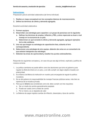 Servicio de asesoría y resolución de ejercicios

ciencias_help@hotmail.com

Instrucciones:
Preparación para la actividad colaborativa (de forma individual)
1. Realiza un mapa conceptual con los conceptos básicos de macroeconomía.
2. Define los términos de oferta y demanda agregada.
Durante la actividad colaborativa
3. Formen equipos.
4. Desarrollen una estrategia para capacitar a un grupo de personas con lo siguiente:
a. Definan los términos de empleo, inflación y PIB, y cómo repercute su buen o mal
manejo en la economía de un país.
b. Determinen en qué consiste la oferta y demanda agregada, agreguen ejemplos
de la vida cotidiana.
5. Una vez que tengan su estrategia de capacitación lista, súbanla al foro
correspondiente.
6. Seleccionen una estrategia de otro equipo, deberán dar aviso en un comentario de
que estarán trabajando esa estrategia.
7. Detecten las áreas de oportunidad y resalten los puntos sobresalientes.

Responde los siguientes conceptos y, en caso de que sea algo erróneo, explícalo y justifica de
manera correcta.
1. La política cambiaria se puede definir como las decisiones que toma el gobierno para
regular la oferta de dinero en un país, y con ello cumplir con algún objetivo trazado con
anterioridad.
2. Es el Banco de México la institución en nuestro país encargada de regular la política
monetaria.
3. No es del gobierno la responsabilidad de manejar finanzas públicas sanas, más bien es
injerencia de la iniciativa privada.
4. Para que el dinero sea considerado como tal, debe cumplir con tres requisitos:
a. Ser un medio de cambio generalmente aceptado
b. Puede ser usado como unidad de cuenta
c. Por sí mismo, es un depósito de valor
5. La Balanza de pagos registra cuentas de inflación, desempleo y tipos de cambio.

www.maestronline.com

 