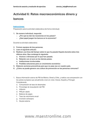 Servicio de asesoría y resolución de ejercicios

ciencias_help@hotmail.com

Actividad 6: Retos macroeconómicos dinero y
bancos
Instrucciones:
Preparación para la actividad colaborativa (de forma individual)
1. De manera individual, responde:
o ¿Por qué se dan las recesiones en los países?
o ¿Qué papel juegan los bancos en la economía?
Durante la actividad colaborativa
2. Formen equipos de tres personas.
3. Lean el siguiente artículo:
4. Realicen una línea del tiempo sobre lo que ha pasado España durante estos tres
últimos años. Que contenga lo siguiente:
a. Avance o retroceso por lo que han pasado.
b. Relación con el euro en los demás países.
c. Instituciones involucradas.
d. Posibles soluciones para un crecimiento económico
5. Elaboren acciones preventivas para que no pase eso en nuestro país.
6. ¿Cómo se puede generar una cultura de prevención en las personas comunes?

1. Busca información acerca de PIB de México, Brasil y Chile, y realiza una comparación con
los países europeos que actualmente viven en crisis: Grecia, España y Portugal.
Considerando:
a. Comparación de tasa de desempleo
b. Porcentaje de recaudación del PIB
c. Inflación
d. PIB per cápita
e. Balanza de pagos
f. Tasa de crecimiento anual
g. Inversión extranjera
h. Deuda externa

www.maestronline.com

 