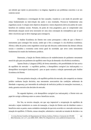 um método que rejeite os preconceitos e os dogmas, ligando-se aos problemas concretos e ao seu
contexto social.
Abandona-se a investigação do fato causador, visando-se a um modo de proceder que
esteja fundamentado na inter-relação das ações e seus resultados. Procura-se fundamentar uma
engenharia social. A relação entre objetivos desejáveis e meios disponíveis deriva da análise de custo-
benefício de condutas sociais. Portanto, do ponto de vista pragmático, para se compreender uma
determinada situação social seria necessário ter uma clara concepção da conseqüência que se quer
obter e da técnica que se deve empregar para consegui-la.
A Análise Econômica do Direito tem como pressuposto a idéia de que o Direito é
instrumento para conseguir fins sociais, sendo que o fim a conseguir é o da eficiência econômica.
Afirma a idéia do jurista como engenheiro social que não descarta conhecimento das demais ciências
sociais e considera a economia como teoria geral da sociedade, que serve como instrumento
fundamental do estudo dos fenômenos jurídicos.
Outrossim, a função do Direito desloca-se de estabelecimento de parâmetro meramente
moral de ação para um parâmetro de equilíbrio entre forças da demanda e da eficiência econômica.
Aponta Durán y Lalaguna (1992), de forma sistemática, três possibilidades de fato acerca
do equilíbrio do mercado - o equilíbrio perfeito, o desequilíbrio corrigível (ou inalcançado) e o
desequilíbrio incorrigível (inalcançável) - para as quais variaria a solução apresentada pela Análise
Econômica do Direito.
Em uma primeira situação, a de equilíbrio perfeito do mercado, não competiria ao sistema
jurídico nenhuma função decisória, mas meramente assecuratória das condições ambientais de
liberdade e segurança, por intermédio da atribuição de ineficácia jurídica às transações irracionais, e,
ainda, garantia executiva das decisões do mercado.
Na segunda hipótese, a de desequilíbrio corrigível (ou inalcançado), o Direito teria um
papel de corrigir a diferença entre os custos e benefícios sociais.
Por fim, na terceira situação, em que seja impossível a recuperação do equilíbrio de
mercado e sejam irredutíveis os custos de transação, a função do Direito será de distribuir custos e
benefícios entre as partes, numa verdadeira simulação do que teria ocorrido se o mercado estivesse em
situação de equilíbrio. O Direito, nessas situações, substituiria o mercado na tomada de decisões e na
E-civitas Revista Científica do Departamento de Ciências Jurídicas, Políticas e Gerenciais do UNI-BH
Belo Horizonte, vol. I, no
1, nov-2008. ISSN: 1984-2716. Disponível em: www.unibh.br/revistas/ecivitas
10
 