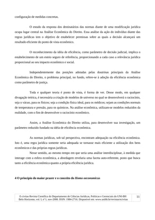 configuração de medidas concretas.
O estudo da resposta dos destinatários das normas diante de uma modificação jurídica
ocupa lugar central na Análise Econômica do Direito. Essa análise da ação do indivíduo diante das
regras jurídicas tem o objetivo de estabelecer premissas sobre as quais a decisão alcançará um
resultado eficiente do ponto de vista econômico.
O reconhecimento da idéia de eficiência, como parâmetro de decisão judicial, implica o
estabelecimento de um esteio seguro de referência, proporcionando a cada caso a relevância jurídica
proporcional ao seu impacto econômico e social.
Independentemente das posições adotadas pelas doutrinas principais da Análise
Econômica do Direito, o problema principal, no fundo, refere-se à adoção da eficiência econômica
como parâmetro de justiça.
Toda e qualquer teoria é ponto de vista, é forma de ver. Desse modo, em qualquer
divagação teórica, é necessária a criação de modelos de universo no qual se desenvolverá o raciocínio,
seja o vácuo, para os físicos; seja a condição física ideal, para os médicos; sejam as condições normais
de temperatura e pressão, para os químicos. Na análise econômica, utilizam-se modelos reduzidos da
realidade, com o fim de desenvolver o raciocínio econômico.
Assim, a Análise Econômica do Direito utiliza, para desenvolver sua investigação, um
parâmetro reduzido fundado na idéia de eficiência econômica.
As normas jurídicas, sob tal perspectiva, encontram adequação na eficiência econômica.
Isto é, uma regra jurídica somente seria adequada se tornasse mais eficiente a utilização dos bens
econômicos e das próprias regras jurídicas.
Nesse sentido, ao mesmo tempo em que seria uma análise interdisciplinar, à medida que
interage com a esfera econômica, a abordagem revelaria uma faceta auto-referente, posto que busca
tanto a eficiência econômica quanto a própria eficiência jurídica.
4 O princípio do maior prazer e o conceito do Homo oeconomicus
E-civitas Revista Científica do Departamento de Ciências Jurídicas, Políticas e Gerenciais do UNI-BH
Belo Horizonte, vol. I, no
1, nov-2008. ISSN: 1984-2716. Disponível em: www.unibh.br/revistas/ecivitas
11
 