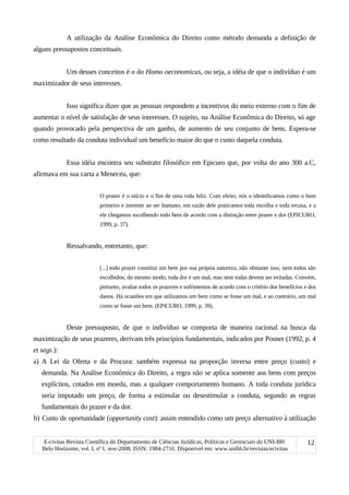 A utilização da Análise Econômica do Direito como método demanda a definição de
alguns pressupostos conceituais.
Um desses conceitos é o do Homo oeconomicus, ou seja, a idéia de que o indivíduo é um
maximizador de seus interesses.
Isso significa dizer que as pessoas respondem a incentivos do meio externo com o fim de
aumentar o nível de satisfação de seus interesses. O sujeito, na Análise Econômica do Direito, só age
quando provocado pela perspectiva de um ganho, de aumento de seu conjunto de bens. Espera-se
como resultado da conduta individual um benefício maior do que o custo daquela conduta.
Essa idéia encontra seu substrato filosófico em Epicuro que, por volta do ano 300 a.C,
afirmava em sua carta a Meneceu, que:
O prazer é o início e o fim de uma vida feliz. Com efeito, nós o identificamos como o bem
primeiro e inerente ao ser humano, em razão dele praticamos toda escolha e toda recusa, e a
ele chegamos escolhendo todo bem de acordo com a distinção entre prazer e dor (EPICURO,
1999, p. 37).
Ressalvando, entretanto, que:
[...] todo prazer constitui um bem por sua própria natureza, não obstante isso, nem todos são
escolhidos; do mesmo modo, toda dor é um mal, mas nem todas devem ser evitadas. Convém,
portanto, avaliar todos os prazeres e sofrimentos de acordo com o critério dos benefícios e dos
danos. Há ocasiões em que utilizamos um bem como se fosse um mal, e ao contrário, um mal
como se fosse um bem. (EPICURO, 1999, p. 39).
Deste pressuposto, de que o indivíduo se comporta de maneira racional na busca da
maximização de seus prazeres, derivam três princípios fundamentais, indicados por Posner (1992, p. 4
et segs.):
a) A Lei da Oferta e da Procura: também expressa na proporção inversa entre preço (custo) e
demanda. Na Análise Econômica do Direito, a regra não se aplica somente aos bens com preços
explícitos, cotados em moeda, mas a qualquer comportamento humano. A toda conduta jurídica
seria imputado um preço, de forma a estimular ou desestimular a conduta, segundo as regras
fundamentais do prazer e da dor.
b) Custo de oportunidade (opportunity cost): assim entendido como um preço alternativo à utilização
E-civitas Revista Científica do Departamento de Ciências Jurídicas, Políticas e Gerenciais do UNI-BH
Belo Horizonte, vol. I, no
1, nov-2008. ISSN: 1984-2716. Disponível em: www.unibh.br/revistas/ecivitas
12
 