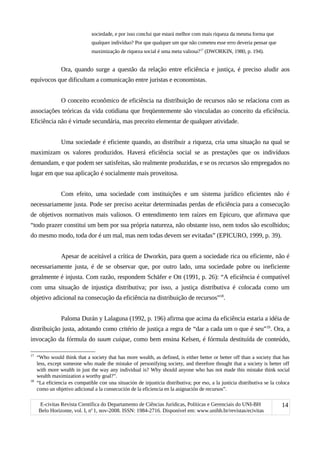 sociedade, e por isso conclui que estará melhor com mais riqueza da mesma forma que
qualquer indivíduo? Por que qualquer um que não cometeu esse erro deveria pensar que
maximização de riqueza social é uma meta valiosa?17
(DWORKIN, 1980, p. 194).
Ora, quando surge a questão da relação entre eficiência e justiça, é preciso aludir aos
equívocos que dificultam a comunicação entre juristas e economistas.
O conceito econômico de eficiência na distribuição de recursos não se relaciona com as
associações teóricas da vida cotidiana que freqüentemente são vinculadas ao conceito da eficiência.
Eficiência não é virtude secundária, mas preceito elementar de qualquer atividade.
Uma sociedade é eficiente quando, ao distribuir a riqueza, cria uma situação na qual se
maximizam os valores produzidos. Haverá eficiência social se as prestações que os indivíduos
demandam, e que podem ser satisfeitas, são realmente produzidas, e se os recursos são empregados no
lugar em que sua aplicação é socialmente mais proveitosa.
Com efeito, uma sociedade com instituições e um sistema jurídico eficientes não é
necessariamente justa. Pode ser preciso aceitar determinadas perdas de eficiência para a consecução
de objetivos normativos mais valiosos. O entendimento tem raízes em Epicuro, que afirmava que
“todo prazer constitui um bem por sua própria natureza, não obstante isso, nem todos são escolhidos;
do mesmo modo, toda dor é um mal, mas nem todas devem ser evitadas” (EPICURO, 1999, p. 39).
Apesar de aceitável a crítica de Dworkin, para quem a sociedade rica ou eficiente, não é
necessariamente justa, é de se observar que, por outro lado, uma sociedade pobre ou ineficiente
geralmente é injusta. Com razão, respondem Schäfer e Ott (1991, p. 26): “A eficiência é compatível
com uma situação de injustiça distributiva; por isso, a justiça distributiva é colocada como um
objetivo adicional na consecução da eficiência na distribuição de recursos”18
.
Paloma Durán y Lalaguna (1992, p. 196) afirma que acima da eficiência estaria a idéia de
distribuição justa, adotando como critério de justiça a regra de “dar a cada um o que é seu”19
. Ora, a
invocação da fórmula do suum cuique, como bem ensina Kelsen, é fórmula destituída de conteúdo,
17
“Who would think that a society that has more wealth, as defined, is either better or better off than a society that has
less, except someone who made the mistake of personifying society, and therefore thought that a society is better off
with more wealth in just the way any individual is? Why should anyone who has not made this mistake think social
wealth maximization a worthy goal?”.
18
“La eficiencia es compatible con una situación de injusticia distributiva; por eso, a la justicia distributiva se la coloca
como un objetivo adicional a la consecución de la eficiencia en la asignación de recursos”.
E-civitas Revista Científica do Departamento de Ciências Jurídicas, Políticas e Gerenciais do UNI-BH
Belo Horizonte, vol. I, no
1, nov-2008. ISSN: 1984-2716. Disponível em: www.unibh.br/revistas/ecivitas
14
 