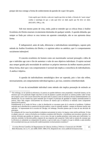 porque não traz consigo a forma de conhecimento da questão de o que é de quem.
Como aquilo que é devido a cada um é aquilo que deve ser dado, a fórmula do ‘suum cuique’
conduz à tautologia de que a cada qual deve ser dado aquilo que lhe deve ser dado.
(KELSEN, 1996, p. 18).
Sob esse mesmo ponto de vista, então, pode-se entender que as críticas feitas à Análise
Econômica do Direito estariam circularmente destituídas de qualquer sentido. A questão debatida, que
sempre se finda por colocar os seus termos em aparente contradição, não se nos apresenta dessa
forma.
É indispensável, antes de tudo, diferenciar o individualismo metodológico, suposto pelo
método da Análise Econômica do Direito, e o egoísmo aético ou antiético, que é o comportamento
socialmente indesejável.
O conceito econômico do homem como um maximizador racional pressupõe a idéia de
que o indivíduo age com o fim de aumentar o valor de seus objetivos individuais. O sujeito racional
atua sempre guiado pela necessidade de satisfazer os próprios interesses da melhor maneira possível.
Dessa forma, dizer que o seu comportamento é racional não implica a consciência do individualismo.
A análise é objetiva.
A questão do individualismo metodológico deve ser superada, pois o fato não reflete,
necessariamente, um comportamento individual egoísta e, por isso, contrário à distributividade.
O uso da racionalidade individual como método não implica presunção de estímulo ao
19
“Sin embargo, en mi opinión la eficiencia y la justicia no pueden definirse como propiedad y virtud del sistema, en los
términos que lo ha planteado Stigler más bien se trata de plantear si puede articularse un sistema jurídico sobre la base
de la riqueza como valor social esencial.Por otra parte tanto la justicia como la eficiencia afectan fundamentalmente a la
distribución. En ese sentido hay quien entiende que el respeto al principio de igualdad no implica automáticamente la
justicia. Hace falta asignar correctamente los recursos de manera que la eficiencia se entienda como componente
esencial de la justicia.
Probablemente en el modo de llevar a cabo la distribución se encuentra parte de la solución al problema. Calabresi
entiende que la distribución es materia de decisión política, como lo entiende también - aunque en términos mucho más
radicales - el representante de la escuela de Chicago; sin embargo, Dworkin plantea que se trata de una decisión de
principios.
En cualquiera de los casos las prioridades se plantean nuevamente en torno a la riqueza como núcleo preferente. Si ésta
se adopta como tal - como se ha hecho en el análisis económico del Derecho - el problema será encontrar solución a las
normas eficientes que puedan ser injustas, o en su caso a las que se puedan presentar como justas pero ineficientes. La
solución, remitida a la decisión política requiere de una respuesta más sustancial. Sobre todo se trataría de constatar que
la eficiencia es solamente un componente de justicia; y que en todo caso, el respeto a lo que es debido a cada miembro
de la sociedad está muy por encima del condicionamiento exclusivamente económico”.
E-civitas Revista Científica do Departamento de Ciências Jurídicas, Políticas e Gerenciais do UNI-BH
Belo Horizonte, vol. I, no
1, nov-2008. ISSN: 1984-2716. Disponível em: www.unibh.br/revistas/ecivitas
15
 