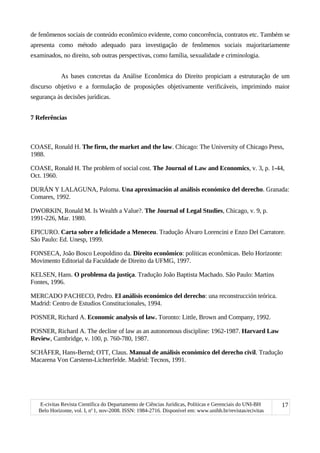 de fenômenos sociais de conteúdo econômico evidente, como concorrência, contratos etc. Também se
apresenta como método adequado para investigação de fenômenos sociais majoritariamente
examinados, no direito, sob outras perspectivas, como família, sexualidade e criminologia.
As bases concretas da Análise Econômica do Direito propiciam a estruturação de um
discurso objetivo e a formulação de proposições objetivamente verificáveis, imprimindo maior
segurança às decisões jurídicas.
7 Referências
COASE, Ronald H. The firm, the market and the law. Chicago: The University of Chicago Press,
1988.
COASE, Ronald H. The problem of social cost. The Journal of Law and Economics, v. 3, p. 1-44,
Oct. 1960.
DURÁN Y LALAGUNA, Paloma. Una aproximación al análisis económico del derecho. Granada:
Comares, 1992.
DWORKIN, Ronald M. Is Wealth a Value?. The Journal of Legal Studies, Chicago, v. 9, p.
1991-226, Mar. 1980.
EPICURO. Carta sobre a felicidade a Meneceu. Tradução Álvaro Lorencini e Enzo Del Carratore.
São Paulo: Ed. Unesp, 1999.
FONSECA, João Bosco Leopoldino da. Direito econômico: políticas econômicas. Belo Horizonte:
Movimento Editorial da Faculdade de Direito da UFMG, 1997.
KELSEN, Hans. O problema da justiça. Tradução João Baptista Machado. São Paulo: Martins
Fontes, 1996.
MERCADO PACHECO, Pedro. El análisis económico del derecho: una reconstrucción teórica.
Madrid: Centro de Estudios Constitucionales, 1994.
POSNER, Richard A. Economic analysis of law. Toronto: Little, Brown and Company, 1992.
POSNER, Richard A. The decline of law as an autonomous discipline: 1962-1987. Harvard Law
Review, Cambridge, v. 100, p. 760-780, 1987.
SCHÄFER, Hans-Bernd; OTT, Claus. Manual de análisis económico del derecho civil. Tradução
Macarena Von Carstenn-Lichterfelde. Madrid: Tecnos, 1991.
E-civitas Revista Científica do Departamento de Ciências Jurídicas, Políticas e Gerenciais do UNI-BH
Belo Horizonte, vol. I, no
1, nov-2008. ISSN: 1984-2716. Disponível em: www.unibh.br/revistas/ecivitas
17
 