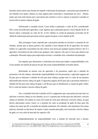 havendo outros meios mais baratos de impedir a destruição da plantação, o pecuarista que pretende ter
um rebanho com quatro cabeças ou mais pagaria pela construção e manutenção da cerca. Afirma,
ainda, que seria mais barato para o pecuarista não construir a cerca e reparar os prejuízos causados se
tivesse três ou menos cabeças de gado.
Sofisticando o exemplo inicial, Coase atribui à plantação o valor de $12, considerando
$10 o custo incorrido pelo agricultor, o que significa que a plantação geraria o lucro líquido de $2. Se
houver danos à plantação no valor de $1, os $11 obtidos na venda da plantação acrescidos de $1
obtido de indenização pelo pecuarista seriam capazes de gerar o lucro líquido de $2.
Mas, prossegue Coase, supondo que o pecuarista entenda ser lucrativo o aumento de seu
rebanho, mesmo que os danos passem a $3, mantido o lucro líquido de $2 do agricultor, ele estaria
melhor se o agricultor concordasse em não cultivar suas terras por qualquer quantia inferior a $3. E o
agricultor concordaria em não cultivar por qualquer valor superior a $2, que é o lucro que obteria com
a plantação. Havendo espaço para negociação racional, o resultado seria o abandono da plantação.
Em seguida, para demonstrar a irrelevância da norma que impõe a responsabilidade civil,
Coase propõe um sistema de preços em que não exista responsabilidade civil pelos danos.
Retornando ao mesmo caso do agricultor e do pecuarista, supõe que o rebanho do
pecuarista é de três cabeças. Inexistindo responsabilidade civil do pecuarista, o agricultor pagaria até
$3 para que se reduzisse o rebanho de três para duas cabeças, porque este é o valor de seu prejuízo
adicionado pela terceira cabeça de gado. O agricultor pagaria até $5 para que o pecuarista reduzisse o
rebanho de três para uma cabeça de gado, e até $6 para que se abandonasse a criação de gado. Então,
$3 é o custo de manter a terceira cabeça de gado.
Ora, o resultado final não é afetado se $3 é o pagamento que o pecuarista tem que fazer ao
adicionar a terceira cabeça ao seu rebanho, ou se é a quantia que recebe para não adicionar a terceira
cabeça ao rebanho. Em ambos os casos, $3 é parte do custo para adicionar a terceira cabeça, ao qual
devem adicionados outros custos: se o aumento do valor na produção de gado de duas para três
cabeças for maior que $3, o tamanho do rebanho aumentará. Do contrário, não aumentará. Em outras
palavras, havendo ou não dever de reparar o dano causado pelo gado, será acrescida a terceira cabeça
de gado, se o seu valor de mercado for superior a $3.
Independentemente da responsabilidade civil, a solução de mercado será a mesma.
E-civitas Revista Científica do Departamento de Ciências Jurídicas, Políticas e Gerenciais do UNI-BH
Belo Horizonte, vol. I, no
1, nov-2008. ISSN: 1984-2716. Disponível em: www.unibh.br/revistas/ecivitas
4
 
