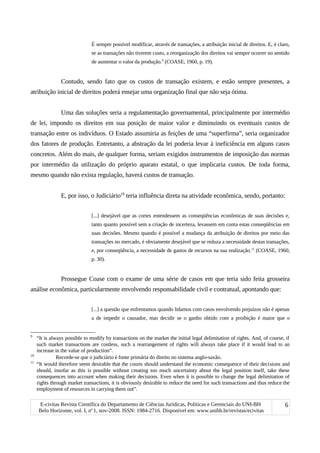 É sempre possível modificar, através de transações, a atribuição inicial de direitos. E, é claro,
se as transações não tiverem custo, a reorganização dos direitos vai sempre ocorrer no sentido
de aumentar o valor da produção.9
(COASE, 1960, p. 19).
Contudo, sendo fato que os custos de transação existem, e estão sempre presentes, a
atribuição inicial de direitos poderá ensejar uma organização final que não seja ótima.
Uma das soluções seria a regulamentação governamental, principalmente por intermédio
de lei, impondo os direitos em sua posição de maior valor e diminuindo os eventuais custos de
transação entre os indivíduos. O Estado assumiria as feições de uma “superfirma”, seria organizador
dos fatores de produção. Entretanto, a abstração da lei poderia levar à ineficiência em alguns casos
concretos. Além do mais, de qualquer forma, seriam exigidos instrumentos de imposição das normas
por intermédio da utilização do próprio aparato estatal, o que implicaria custos. De toda forma,
mesmo quando não exista regulação, haverá custos de transação.
E, por isso, o Judiciário10
teria influência direta na atividade econômica, sendo, portanto:
[...] desejável que as cortes entendessem as conseqüências econômicas de suas decisões e,
tanto quanto possível sem a criação de incerteza, levassem em conta estas conseqüências em
suas decisões. Mesmo quando é possível a mudança da atribuição de direitos por meio das
transações no mercado, é obviamente desejável que se reduza a necessidade destas transações,
e, por conseqüência, a necessidade de gastos de recursos na sua realização.11
(COASE, 1960,
p. 30).
Prossegue Coase com o exame de uma série de casos em que teria sido feita grosseira
análise econômica, particularmente envolvendo responsabilidade civil e contratual, apontando que:
[...] a questão que enfrentamos quando lidamos com casos envolvendo prejuízos não é apenas
a de impedir o causador, mas decidir se o ganho obtido com a proibição é maior que o
9
“It is always possible to modify by transactions on the market the initial legal delimitation of rights. And, of course, if
such market transactions are costless, such a rearrangement of rights will always take place if it would lead to an
increase in the value of production”.
10
Recorde-se que o judiciário é fonte primária do direito no sistema anglo-saxão.
11
“It would therefore seem desirable that the courts should understand the economic consequence of their decisions and
should, insofar as this is possible without creating too much uncertainty about the legal position itself, take these
consequences into account when making their decisions. Even when it is possible to change the legal delimitation of
rights through market transactions, it is obviously desirable to reduce the need for such transactions and thus reduce the
employment of resources in carrying them out”.
E-civitas Revista Científica do Departamento de Ciências Jurídicas, Políticas e Gerenciais do UNI-BH
Belo Horizonte, vol. I, no
1, nov-2008. ISSN: 1984-2716. Disponível em: www.unibh.br/revistas/ecivitas
6
 