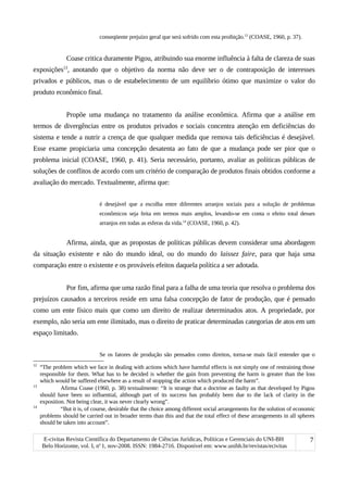 conseqüente prejuízo geral que será sofrido com esta proibição.12
(COASE, 1960, p. 37).
Coase critica duramente Pigou, atribuindo sua enorme influência à falta de clareza de suas
exposições13
, anotando que o objetivo da norma não deve ser o de contraposição de interesses
privados e públicos, mas o de estabelecimento de um equilíbrio ótimo que maximize o valor do
produto econômico final.
Propõe uma mudança no tratamento da análise econômica. Afirma que a análise em
termos de divergências entre os produtos privados e sociais concentra atenção em deficiências do
sistema e tende a nutrir a crença de que qualquer medida que remova tais deficiências é desejável.
Esse exame propiciaria uma concepção desatenta ao fato de que a mudança pode ser pior que o
problema inicial (COASE, 1960, p. 41). Seria necessário, portanto, avaliar as políticas públicas de
soluções de conflitos de acordo com um critério de comparação de produtos finais obtidos conforme a
avaliação do mercado. Textualmente, afirma que:
é desejável que a escolha entre diferentes arranjos sociais para a solução de problemas
econômicos seja feita em termos mais amplos, levando-se em conta o efeito total desses
arranjos em todas as esferas da vida.14
(COASE, 1960, p. 42).
Afirma, ainda, que as propostas de políticas públicas devem considerar uma abordagem
da situação existente e não do mundo ideal, ou do mundo do laissez faire, para que haja uma
comparação entre o existente e os prováveis efeitos daquela política a ser adotada.
Por fim, afirma que uma razão final para a falha de uma teoria que resolva o problema dos
prejuízos causados a terceiros reside em uma falsa concepção de fator de produção, que é pensado
como um ente físico mais que como um direito de realizar determinados atos. A propriedade, por
exemplo, não seria um ente ilimitado, mas o direito de praticar determinadas categorias de atos em um
espaço limitado.
Se os fatores de produção são pensados como direitos, torna-se mais fácil entender que o
12
“The problem which we face in dealing with actions which have harmful effects is not simply one of restraining those
responsible for them. What has to be decided is whether the gain from preventing the harm is greater than the loss
which would be suffered elsewhere as a result of stopping the action which produced the harm”.
13
Afirma Coase (1960, p. 38) textualmente: “It is strange that a doctrine as faulty as that developed by Pigou
should have been so influential, although part of its success has probably been due to the lack of clarity in the
exposition. Not being clear, it was never clearly wrong”.
14
“But it is, of course, desirable that the choice among different social arrangements for the solution of economic
problems should be carried out in broader terms than this and that the total effect of these arrangements in all spheres
should be taken into account”.
E-civitas Revista Científica do Departamento de Ciências Jurídicas, Políticas e Gerenciais do UNI-BH
Belo Horizonte, vol. I, no
1, nov-2008. ISSN: 1984-2716. Disponível em: www.unibh.br/revistas/ecivitas
7
 
