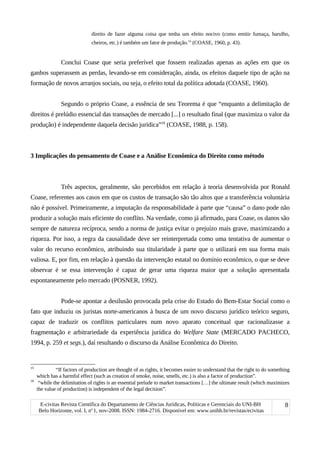 direito de fazer alguma coisa que tenha um efeito nocivo (como emitir fumaça, barulho,
cheiros, etc.) é também um fator de produção.15
(COASE, 1960, p. 43).
Conclui Coase que seria preferível que fossem realizadas apenas as ações em que os
ganhos superassem as perdas, levando-se em consideração, ainda, os efeitos daquele tipo de ação na
formação de novos arranjos sociais, ou seja, o efeito total da política adotada (COASE, 1960).
Segundo o próprio Coase, a essência de seu Teorema é que “enquanto a delimitação de
direitos é prelúdio essencial das transações de mercado [...] o resultado final (que maximiza o valor da
produção) é independente daquela decisão jurídica”16
(COASE, 1988, p. 158).
3 Implicações do pensamento de Coase e a Análise Econômica do Direito como método
Três aspectos, geralmente, são percebidos em relação à teoria desenvolvida por Ronald
Coase, referentes aos casos em que os custos de transação são tão altos que a transferência voluntária
não é possível. Primeiramente, a imputação da responsabilidade à parte que “causa” o dano pode não
produzir a solução mais eficiente do conflito. Na verdade, como já afirmado, para Coase, os danos são
sempre de natureza recíproca, sendo a norma de justiça evitar o prejuízo mais grave, maximizando a
riqueza. Por isso, a regra da causalidade deve ser reinterpretada como uma tentativa de aumentar o
valor do recurso econômico, atribuindo sua titularidade à parte que o utilizará em sua forma mais
valiosa. E, por fim, em relação à questão da intervenção estatal no domínio econômico, o que se deve
observar é se essa intervenção é capaz de gerar uma riqueza maior que a solução apresentada
espontaneamente pelo mercado (POSNER, 1992).
Pode-se apontar a desilusão provocada pela crise do Estado do Bem-Estar Social como o
fato que induziu os juristas norte-americanos à busca de um novo discurso jurídico teórico seguro,
capaz de traduzir os conflitos particulares num novo aparato conceitual que racionalizasse a
fragmentação e arbitrariedade da experiência jurídica do Welfare State (MERCADO PACHECO,
1994, p. 259 et segs.), daí resultando o discurso da Análise Econômica do Direito.
15
“If factors of production are thought of as rights, it becomes easier to understand that the right to do something
which has a harmful effect (such as creation of smoke, noise, smells, etc.) is also a factor of production”.
16
“while the delimitation of rights is an essential prelude to market transactions […] the ultimate result (which maximizes
the value of production) is independent of the legal decision”.
E-civitas Revista Científica do Departamento de Ciências Jurídicas, Políticas e Gerenciais do UNI-BH
Belo Horizonte, vol. I, no
1, nov-2008. ISSN: 1984-2716. Disponível em: www.unibh.br/revistas/ecivitas
8
 