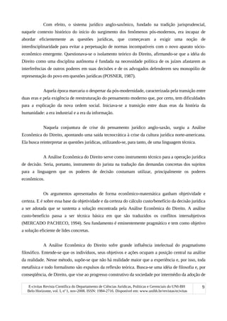 Com efeito, o sistema jurídico anglo-saxônico, fundado na tradição jurisprudencial,
naquele contexto histórico do início do surgimento dos fenômenos pós-modernos, era incapaz de
abordar eficientemente as questões jurídicas, que começavam a exigir uma noção de
interdisciplinaridade para evitar a perpetuação de normas incompatíveis com o novo aparato sócio-
econômico emergente. Questionava-se o isolamento teórico do Direito, afirmando-se que a idéia do
Direito como uma disciplina autônoma é fundada na necessidade política de os juízes afastarem as
interferências de outros poderes em suas decisões e de os advogados defenderem seu monopólio de
representação do povo em questões jurídicas (POSNER, 1987).
Aquela época marcaria o despertar da pós-modernidade, caracterizada pela transição entre
duas eras e pela exigência de reestruturação do pensamento moderno que, por certo, tem dificuldades
para a explicação da nova ordem social. Iniciava-se a transição entre duas eras da história da
humanidade: a era industrial e a era da informação.
Naquela conjuntura de crise do pensamento jurídico anglo-saxão, surgiu a Análise
Econômica do Direito, apontando uma saída tecnocrática à crise da cultura jurídica norte-americana.
Ela busca reinterpretar as questões jurídicas, utilizando-se, para tanto, de uma linguagem técnica.
A Análise Econômica do Direito serve como instrumento técnico para a operação jurídica
de decisão. Seria, portanto, instrumento do jurista na tradução das demandas concretas dos sujeitos
para a linguagem que os poderes de decisão costumam utilizar, principalmente os poderes
econômicos.
Os argumentos apresentados de forma econômico-matemática ganham objetividade e
certeza. E é sobre essa base da objetividade e da certeza do cálculo custo/benefício da decisão jurídica
a ser adotada que se sustenta a solução encontrada pela Análise Econômica do Direito. A análise
custo-benefício passa a ser técnica básica em que são traduzidos os conflitos intersubjetivos
(MERCADO PACHECO, 1994). Seu fundamento é eminentemente pragmático e tem como objetivo
a solução eficiente de lides concretas.
A Análise Econômica do Direito sofre grande influência intelectual do pragmatismo
filosófico. Entende-se que os indivíduos, seus objetivos e ações ocupam a posição central na análise
da realidade. Nesse método, supõe-se que não há realidade maior que a experiência e, por isso, toda
metafísica e todo formalismo são expulsos da reflexão teórica. Busca-se uma idéia de filosofia e, por
conseqüência, de Direito, que vise ao progresso construtivo da sociedade por intermédio da adoção de
E-civitas Revista Científica do Departamento de Ciências Jurídicas, Políticas e Gerenciais do UNI-BH
Belo Horizonte, vol. I, no
1, nov-2008. ISSN: 1984-2716. Disponível em: www.unibh.br/revistas/ecivitas
9
 