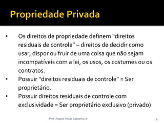 • Os direitos de propriedade definem “direitos
residuais de controle” – direitos de decidir como
usar, dispor ou fruir de uma coisa que não sejam
incompatíveis com a lei, os usos, os costumes ou os
contratos.
• Possuir “direitos residuais de controle” = Ser
proprietário.
• Possuir direitos residuais de controle com
exclusividade = Ser proprietário exclusivo (privado)
Prof. Roland Veras Saldanha Jr 11
 