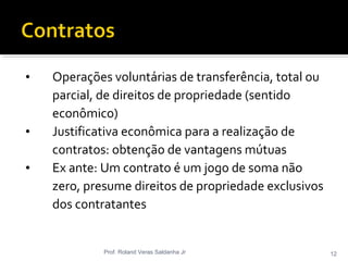 • Operações voluntárias de transferência, total ou
parcial, de direitos de propriedade (sentido
econômico)
• Justificativa econômica para a realização de
contratos: obtenção de vantagens mútuas
• Ex ante: Um contrato é um jogo de soma não
zero, presume direitos de propriedade exclusivos
dos contratantes
Prof. Roland Veras Saldanha Jr 12
 