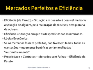 • Eficiência (de Pareto) = Situação em que não é possível melhorar
a situação de alguém, pela realocação de recursos, sem piorar a
de outrem.
• Eficiência = situação em que os desperdícios são minimizados
• Lógica Econômica:
• Se os mercados fossem perfeitos, não tivessem falhas, todas as
transações mutuamente benéficas seriam realizadas
“automaticamente”.
• Propriedade + Contratos + Mercados sem Falhas Eficiência de→
Pareto
Prof. Roland Veras Saldanha Jr 13
 