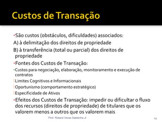 ▪São custos (obstáculos, dificuldades) associados:
A) à delimitação dos direitos de propriedade
B) à transferência (total ou parcial) dos direitos de
propriedade
▪Fontes dos Custos de Transação:
▪Custos para negociação, elaboração, monitoramento e execução de
contratos
Limites Cognitivos e Informacionais
Oportunismo (comportamento estratégico)
Especificidade de Ativos
▪Efeitos dos Custos de Transação: impedir ou dificultar o fluxo
dos recursos (direitos de propriedade) de titulares que os
valorem menos a outros que os valorem mais
Prof. Roland Veras Saldanha Jr 14
 