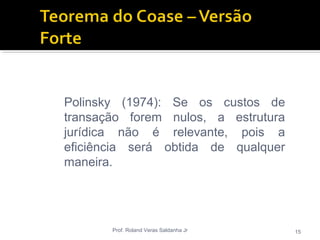 Prof. Roland Veras Saldanha Jr 15
Polinsky (1974): Se os custos de
transação forem nulos, a estrutura
jurídica não é relevante, pois a
eficiência será obtida de qualquer
maneira.
 