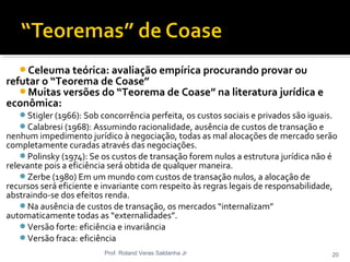Celeuma teórica: avaliação empírica procurando provar ou
refutar o “Teorema de Coase”
Muitas versões do “Teorema de Coase” na literatura jurídica e
econômica:
Stigler (1966): Sob concorrência perfeita, os custos sociais e privados são iguais.
Calabresi (1968): Assumindo racionalidade, ausência de custos de transação e
nenhum impedimento jurídico à negociação, todas as mal alocações de mercado serão
completamente curadas através das negociações.
Polinsky (1974): Se os custos de transação forem nulos a estrutura jurídica não é
relevante pois a eficiência será obtida de qualquer maneira.
Zerbe (1980) Em um mundo com custos de transação nulos, a alocação de
recursos será eficiente e invariante com respeito às regras legais de responsabilidade,
abstraindo-se dos efeitos renda.
Na ausência de custos de transação, os mercados “internalizam”
automaticamente todas as “externalidades”.
Versão forte: eficiência e invariância
Versão fraca: eficiência
Prof. Roland Veras Saldanha Jr 20
 