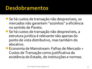 Se há custos de transação não desprezíveis, os
mercados não garantem “sozinhos” a eficiência
no sentido de Pareto.
 Se há custos de transação não desprezíveis, a
estrutura jurídica é relevante não apenas do
ponto de vista distributivo, mas também do
alocativo.
 Economia de Mainstream: Falhas de Mercado +
Custos de Transação como justificativa da
existência do Estado, de instituições e normas.
Prof. Roland Veras Saldanha Jr 21
 