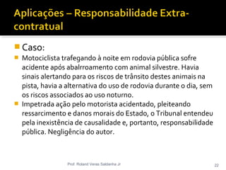  Caso:
 Motociclista trafegando à noite em rodovia pública sofre
acidente após abalrroamento com animal silvestre. Havia
sinais alertando para os riscos de trânsito destes animais na
pista, havia a alternativa do uso de rodovia durante o dia, sem
os riscos associados ao uso noturno.
 Impetrada ação pelo motorista acidentado, pleiteando
ressarcimento e danos morais do Estado, o Tribunal entendeu
pela inexistência de causalidade e, portanto, responsabilidade
pública. Negligência do autor.
Prof. Roland Veras Saldanha Jr 22
 