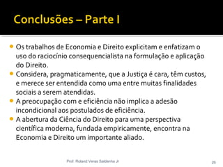 Os trabalhos de Economia e Direito explicitam e enfatizam o
uso do raciocínio consequencialista na formulação e aplicação
do Direito.
Considera, pragmaticamente, que a Justiça é cara, têm custos,
e merece ser entendida como uma entre muitas finalidades
sociais a serem atendidas.
A preocupação com e eficiência não implica a adesão
incondicional aos postulados de eficiência.
A abertura da Ciência do Direito para uma perspectiva
científica moderna, fundada empiricamente, encontra na
Economia e Direito um importante aliado.
Prof. Roland Veras Saldanha Jr 26
 
