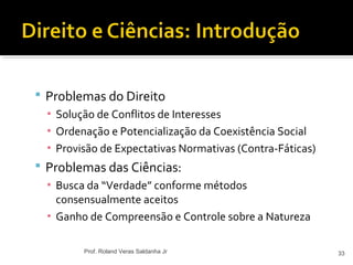  Problemas do Direito
▪ Solução de Conflitos de Interesses
▪ Ordenação e Potencialização da Coexistência Social
▪ Provisão de Expectativas Normativas (Contra-Fáticas)
 Problemas das Ciências:
▪ Busca da “Verdade” conforme métodos
consensualmente aceitos
▪ Ganho de Compreensão e Controle sobre a Natureza
33Prof. Roland Veras Saldanha Jr
 