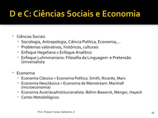  Ciências Sociais
▪ Sociologia, Antropologia, Ciência Política, Economia,...
▪ Problemas valorativos, históricos, culturais
▪ Enfoque Hegeliano x Enfoque Analítico
▪ Enfoque Luhmmaniano: Filosofia da Linguagem e Pretensão
Universalista
 Economia
▪ Economia Clássica = Economia Política: Smith, Ricardo, Marx
▪ Economia Neoclássica = Economia de Mainstream: Marshall
(microeconomia)
▪ Economia Austríaca/Institucionalista: Böhm-Bawerck, Menger, Hayeck
▪ Cortes Metodológicos
36Prof. Roland Veras Saldanha Jr
 