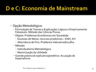 ▪ Opção Metodológica:
▪ Formulação de Teorias e Explicações Lógicas e Empiricamente
Falseáveis: Método das Ciências Físicas
▪ Objeto: Problemas Econômicos em Sociedade
 Escassez de Meios: recursos produtivos – KNH, KH
 Alternância de Fins: Problema Valorativo/Escolha
▪ Método:
 Individualismo Metodológico
 Maximização da Utilidade
▪ Grande potencial explicativo/preditivo: Acusação de
Imperialismo
37Prof. Roland Veras Saldanha Jr
 