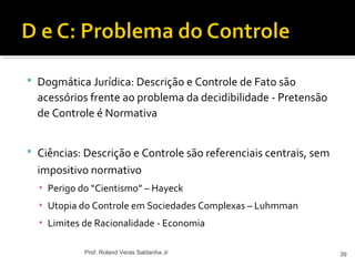  Dogmática Jurídica: Descrição e Controle de Fato são
acessórios frente ao problema da decidibilidade - Pretensão
de Controle é Normativa
 Ciências: Descrição e Controle são referenciais centrais, sem
impositivo normativo
▪ Perigo do “Cientismo” – Hayeck
▪ Utopia do Controle em Sociedades Complexas – Luhmman
▪ Limites de Racionalidade - Economia
39Prof. Roland Veras Saldanha Jr
 