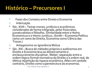  Fases dos Contatos entre Direito e Economia
I) Imbricação
 Séc. XVIII – Temas morais, jurídicos e econômicos
considerados de forma integrada, pelos fisiocratas,
jusnaturalistas e filósofos. Similaridade entre o Homo
Economicus e o Homo Juridicus. (Smith – Economia Política
como um ramo do Direito, Economia como Ciência das
Trocas.)
I) Antagonismo ou Ignorância Mútua
 Séc. XIX – Busca de métodos próprios e autônomos em
Direito e Economia leva ao distanciamento e
enclausuramento disciplinar. Weber: separação entre a
ordem lógico-formal-normativa do Direito e a ordem real, de
efetiva repartição da riqueza econômica. (Marx em sentido
contrário, Direito como superestrutura da economia).
Prof. Roland Veras Saldanha Jr 4
 